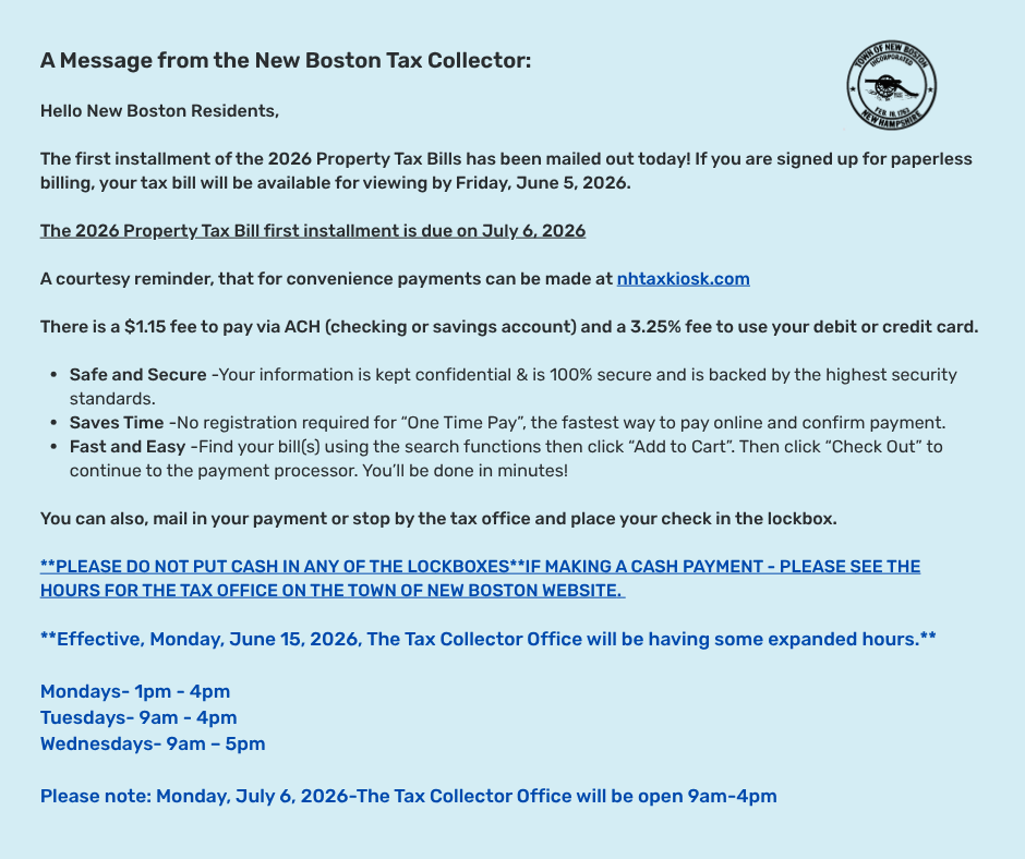 A message from the New Boston Tax Collector: The first installment of the 2026 Property Tax Bills has been mailed out today. Due on July 6, 2026 A message from the New Boston Tax Collector: The first installment of the 2026 Property Tax Bills has been mailed out today. Due on July 6, 2026.