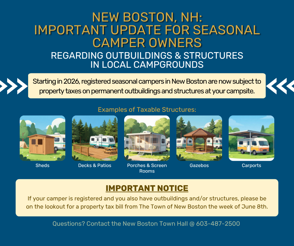 Important Update for Seasonal Camper Owners in New Boston Important Update for Seasonal Camper Owners in New Boston. Important Update for Seasonal Camper Owners in New Boston Regarding Outbuildings & Structures in Local Campgrounds:\ \ Starting in 2026, registered seasonal campers in New Boston are now subject to property taxes on permanent outbuildings and structures at your campsite.\ \ Examples of taxable structures include sheds, decks & patios, porches & screen rooms, gazebos, are carports.\ \ If your camper is registered and you also have outbuildings and/or structures, please be on the lookout for a property tax bill from The Town of New Boston the week on June 8th, 2026.