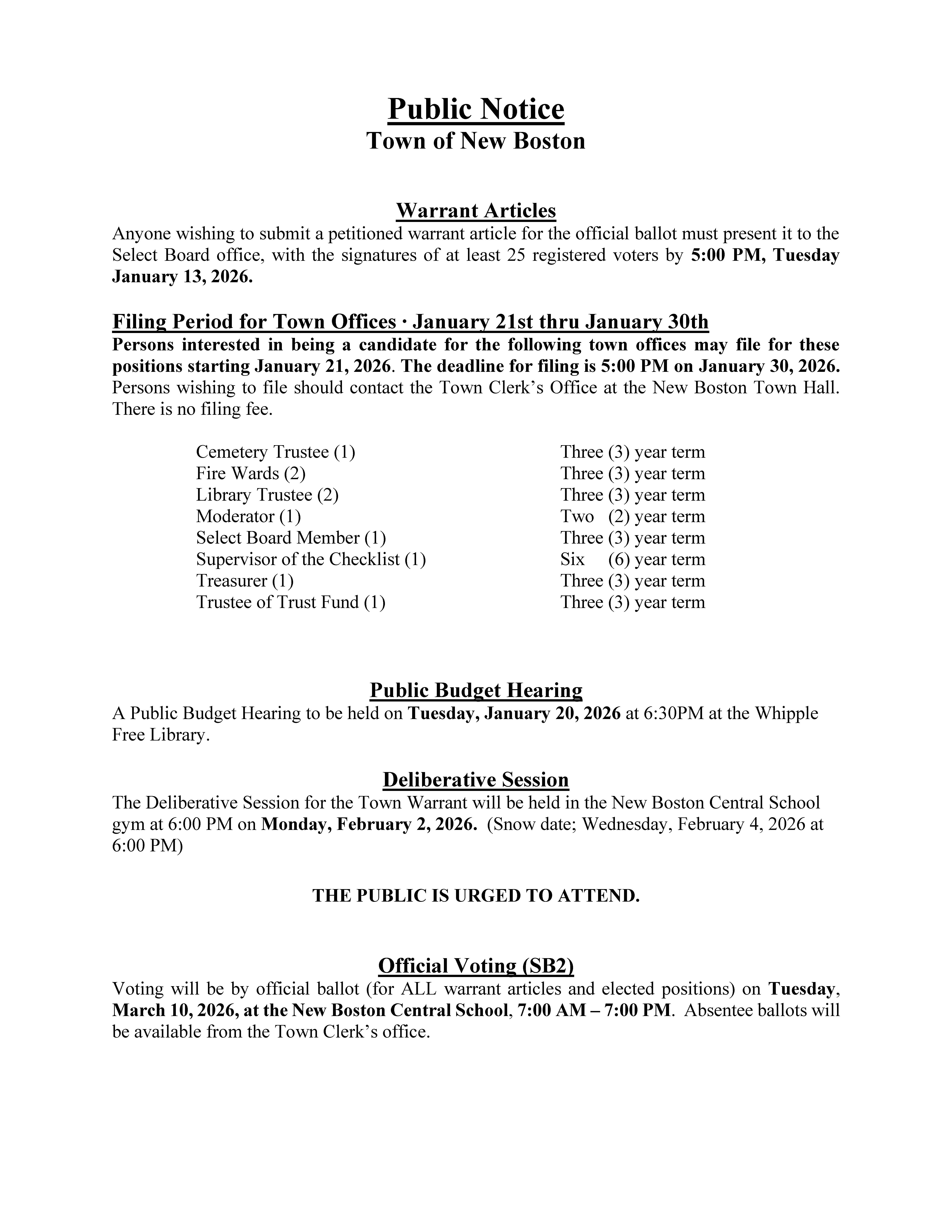 Public Notice Town of New Boston Warrant Articles Anyone wishing to submit a petitioned warrant article for the official ballot must present it to the Select Board office, with the signatures of at least 25 registered voters by 5:00 PM, Tuesday January 13, 2026. Filing Period for Town Offices ∙ January 21st thru January 30th Persons interested in being a candidate for the following town offices may file for these positions starting January 21, 2026. The deadline for filing is 5:00 PM on January 30, 2026. Persons wishing to file should contact the Town Clerk’s Office at the New Boston Town Hall. There is no filing fee. Cemetery Trustee (1) Three (3) year term Fire Wards (2) Three (3) year term Library Trustee (2) Three (3) year term Moderator (1) Two (2) year term Select Board Member (1) Three (3) year term Supervisor of the Checklist (1) Six (6) year term Treasurer (1) Three (3) year term Trustee of Trust Fund (1) Three (3) year term Public Budget Hearing A Public Budget Hearing to be held on Tuesday, January 20, 2026 at 6:30PM at the Whipple Free Library. Deliberative Session The Deliberative Session for the Town Warrant will be held in the New Boston Central School gym at 6:00 PM on Monday, February 2, 2026. (Snow date; Wednesday, February 4, 2026 at 6:00 PM) THE PUBLIC IS URGED TO ATTEND. Official Voting (SB2) Voting will be by official ballot (for ALL warrant articles and elected positions) on Tuesday, March 10, 2026, at the New Boston Central School, 7:00 AM – 7:00 PM. Absentee ballots will be available from the Town Clerk’s office.