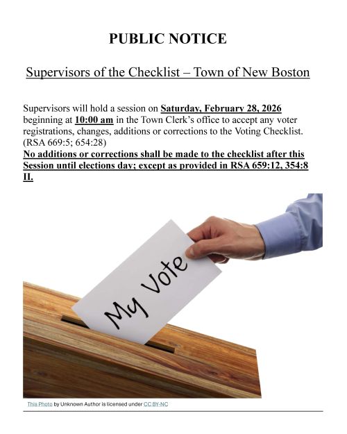 Public Notice Supervisors of the checklist ## Public Notice ### **Supervisors of the Checklist - Town of New Boston** Supervisors will hold a session on **Saturday, February 28th, 2026** beginning at **10:00 am** in the Town Clerk's office to accept any voter registrations, changes, additions or corrections to the Voting Checklist. (RSA 669:5, 654:28) **No Additions or corrections shall be made to the checklist after this Session until elections day; except as provided in RSA 659:12,354:8 II).**