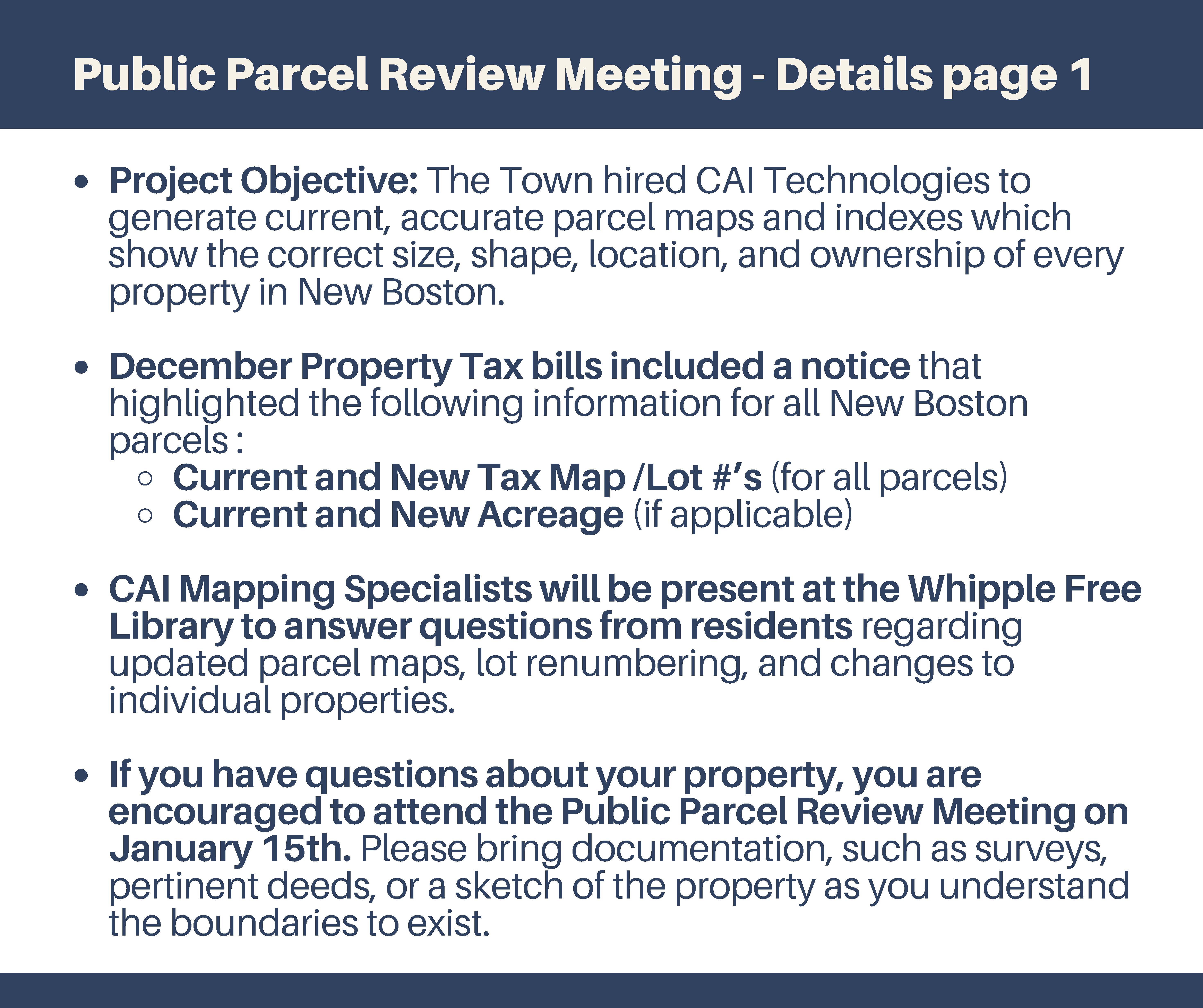 Public Parcel Review Meeting - Details - Project Objective: The Town hired CAI Technologies to generate current, accurate parcel maps and indexes which show the correct size, shape, location, and ownership of everyproperty in New Boston. December Property Tax bills included a notice thathighlighted the following information for all New Boston parcels : Current and New Tax Map /Lot #’s (for all parcels) Current and New Acreage (if applicable) CAI Mapping Specialists will be present at the Whipple Free Library to answer questions from residents regarding updated parcel maps, lot renumbering, and changes to individual properties. If you have questions about your property, you are encouraged to attend the Public Parcel Review Meeting on January 15th. Please bring documentation, such as surveys,pertinent deeds, or a sketch of the property as you understand the boundaries to exist. Public Parcel Review Meeting - Details page 1