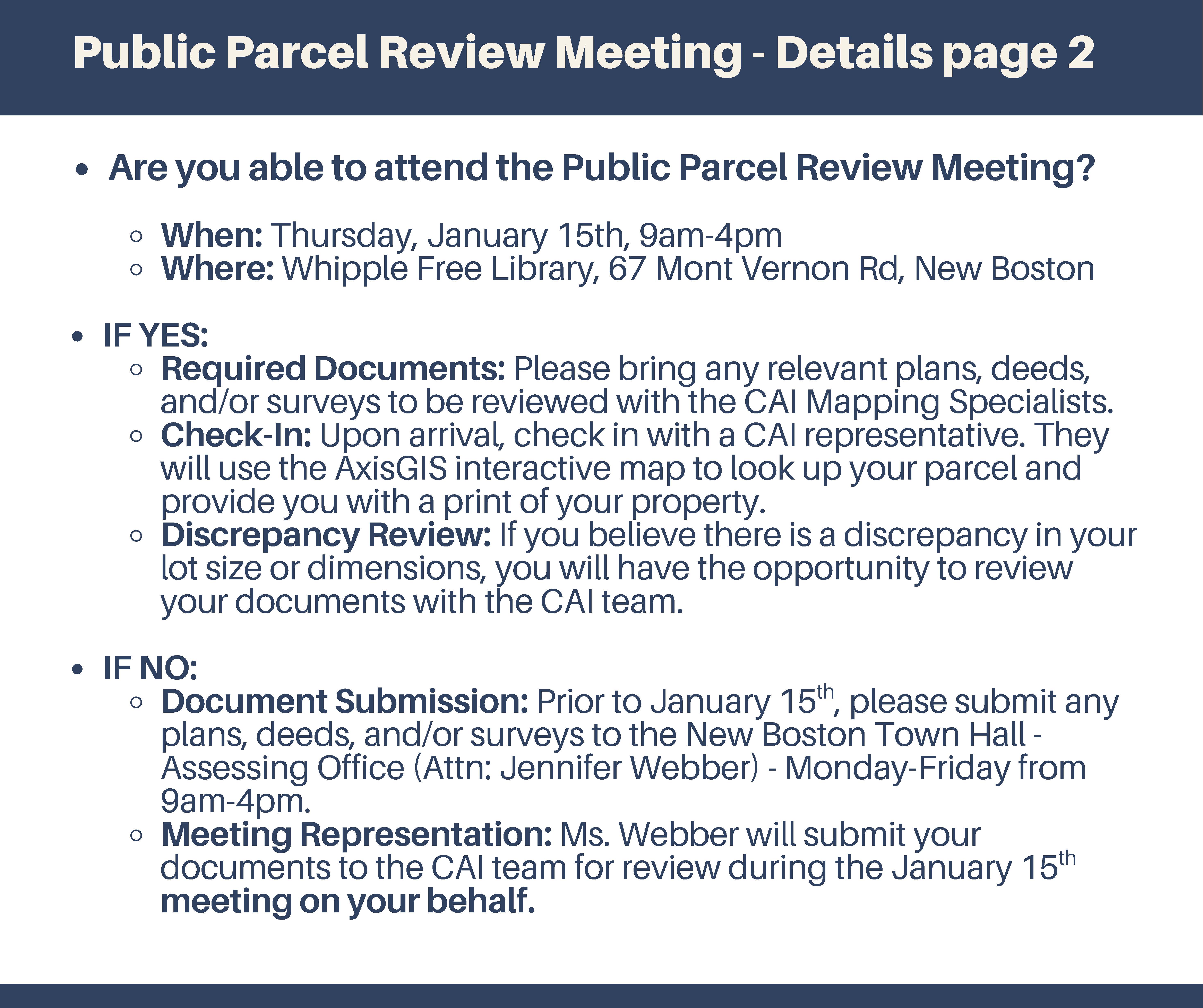 Are you able to attend the Public Parcel Review Meeting? When: Thursday, January 15th, 9am-4pm Where: Whipple Free Library, 67 Mont Vernon Rd, New Boston IF YES: Required Documents: Please bring any relevant plans, deeds, and/or surveys to be reviewed with the CAI Mapping Specialists. Check-In: Upon arrival, check in with a CAI representative. They will use the AxisGIS interactive map to look up your parcel and provide you with a print of your property. Discrepancy Review: If you believe there is a discrepancy in your lot size or dimensions, you will have the opportunity to review your documents with the CAI team. IF NO: Document Submission: Prior to January 15 , please submit any plans, deeds, and/or surveys to the New Boston Town Hall - Assessing Office (Attn: Jennifer Webber) -Monday-Friday from 9am-4pm. th Meeting Representation: Ms. Webber will submit your documents to the CAI team for review during the January 15 meeting on your behalf.