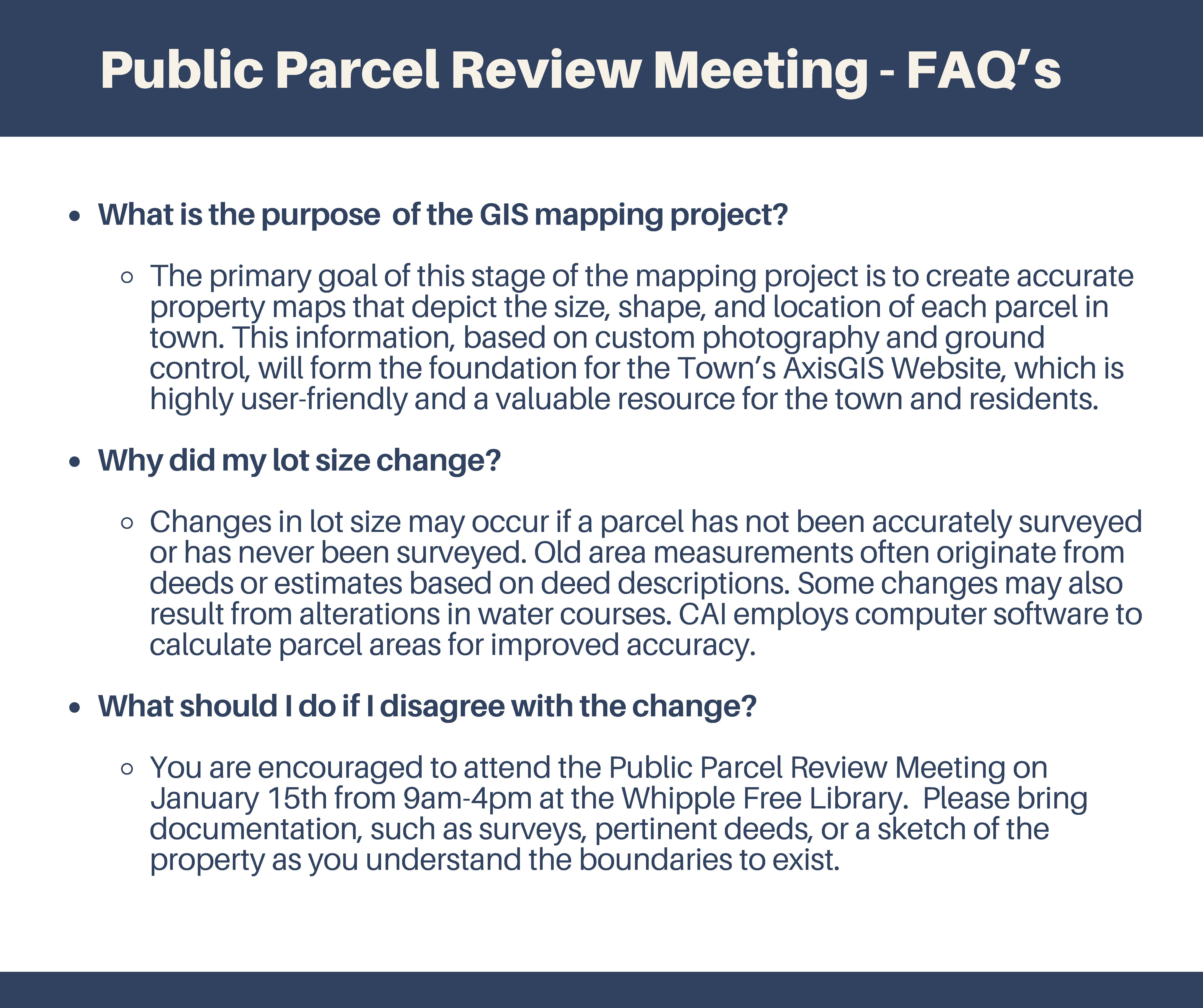 Public Parcel Review Meeting - FAQs What is the purpose of the GIS mapping project? The primary goal of this stage of the mapping project is to create accurate property maps that depict the size, shape, and location of each parcel in town. This information, based on custom photography and ground control, will form the foundation for the Town’s AxisGIS Website, which is highly user-friendly and a valuable resource for the town and residents. Why did my lot size change? Changes in lot size may occur if a parcel has not been accurately surveyed or has never been surveyed. Old area measurements often originate from deeds or estimates based on deed descriptions. Some changes may also result from alterations in water courses. CAI employs computer software to calculate parcel areas for improved accuracy. What should I do if I disagree with the change? You are encouraged to attend the Public Parcel Review Meeting on January 15th from 9am-4pm at the Whipple Free Library. Please bring documentation, such as surveys, pertinent deeds, or a sketch of the property as you understand the boundaries to exist.