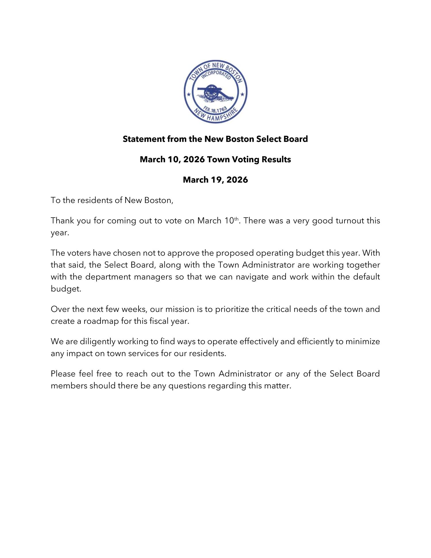 To the residents of New Boston,   Thank you for coming out to vote on March 10th. There was a very good turnout this year.   The voters have chosen not to approve the proposed operating budget this year. With that said, the Select Board, along with the Town Administrator are working together with the department managers so that we can navigate and work within the default budget.   Over the next few weeks, our mission is to prioritize the critical needs of the town and create a roadmap for this fiscal year.  We are diligently working to find ways to operate effectively and efficiently to minimize any impact on town services for our residents.   Please feel free to reach out to the Town Administrator or any of the Select Board members should there be any questions regarding this matter.
