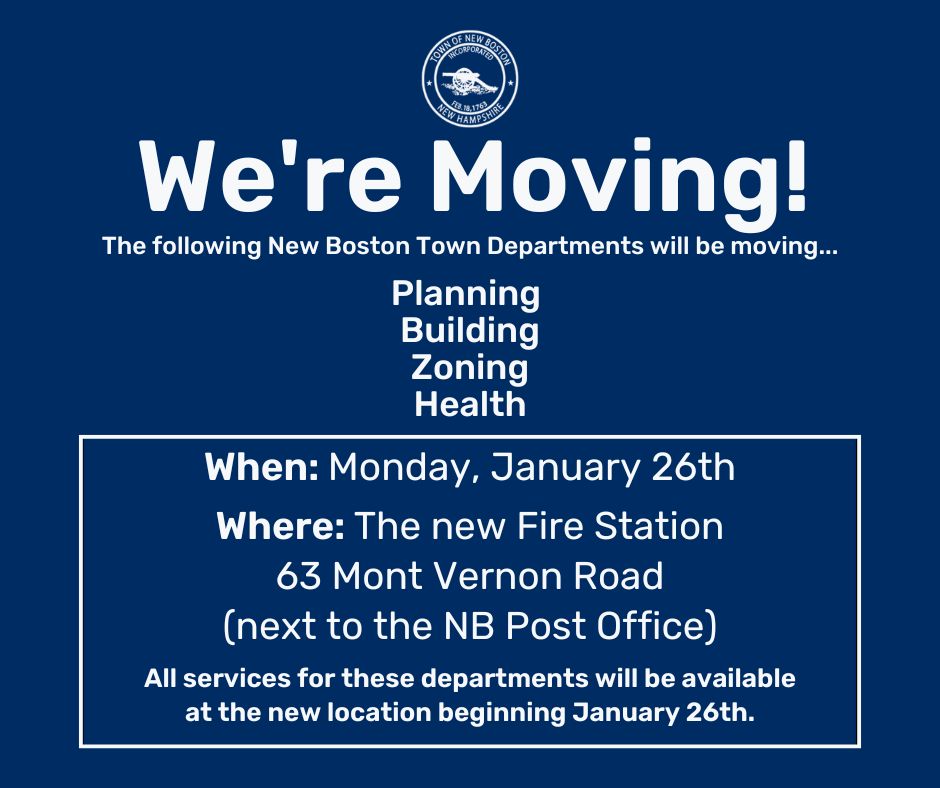 We're Moving! New Boston Town Departments, including Planning, Building, Zoning and Health will be moving to the new Fire Station on January 26th. 63 Mont Vernon Road (next to the New Boston Post Office). All services for the departments will be available at the new location beginning January 26th