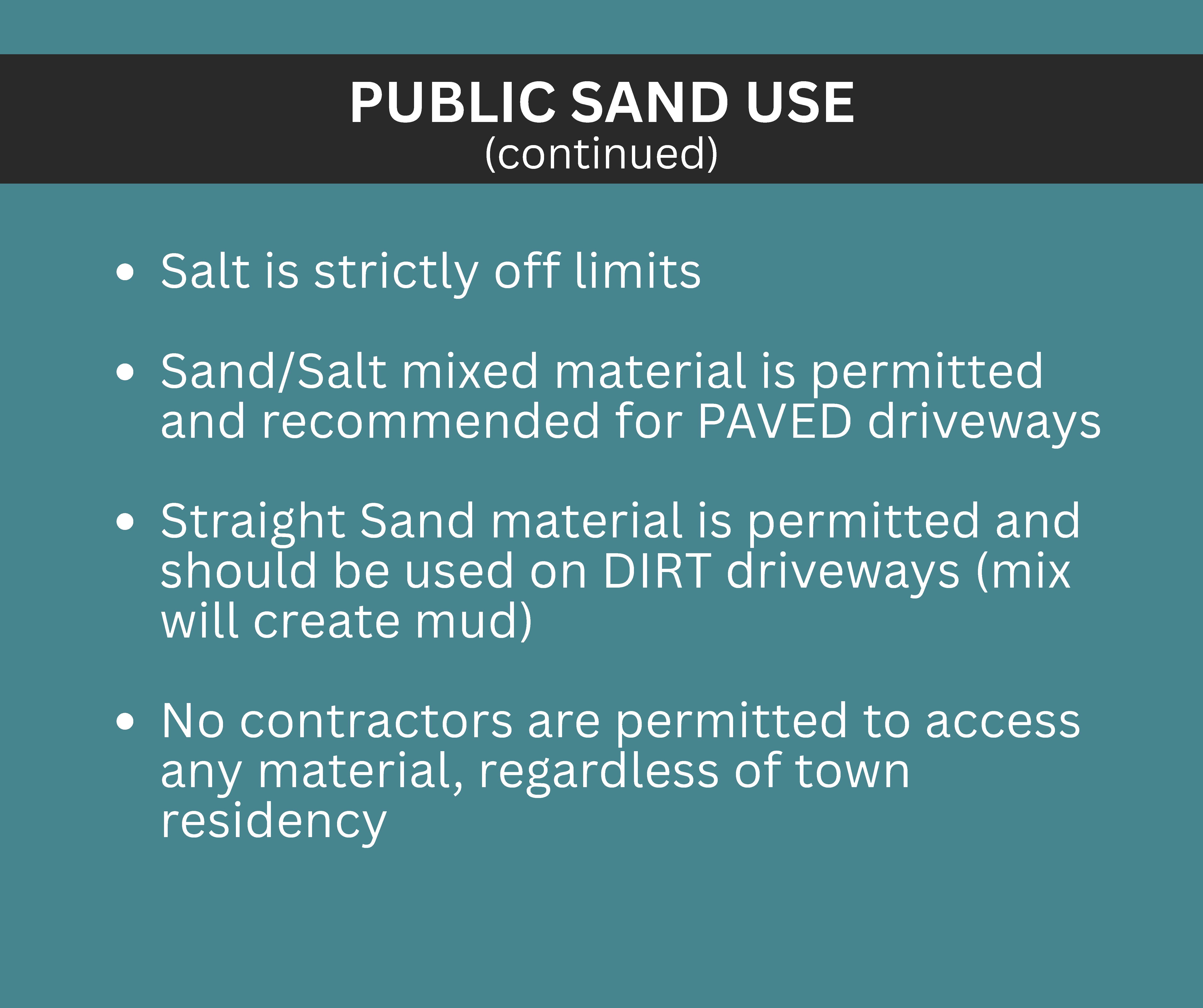 PUBLIC SAND USE Salt is strictly off limits Sand/Salt mixed material is permitted and recommended for PAVED driveways Straight Sand material is permitted and should be used on DIRT driveways (mix will create mud) No contractors are permitted to access any material, regardless of town residency (continued)