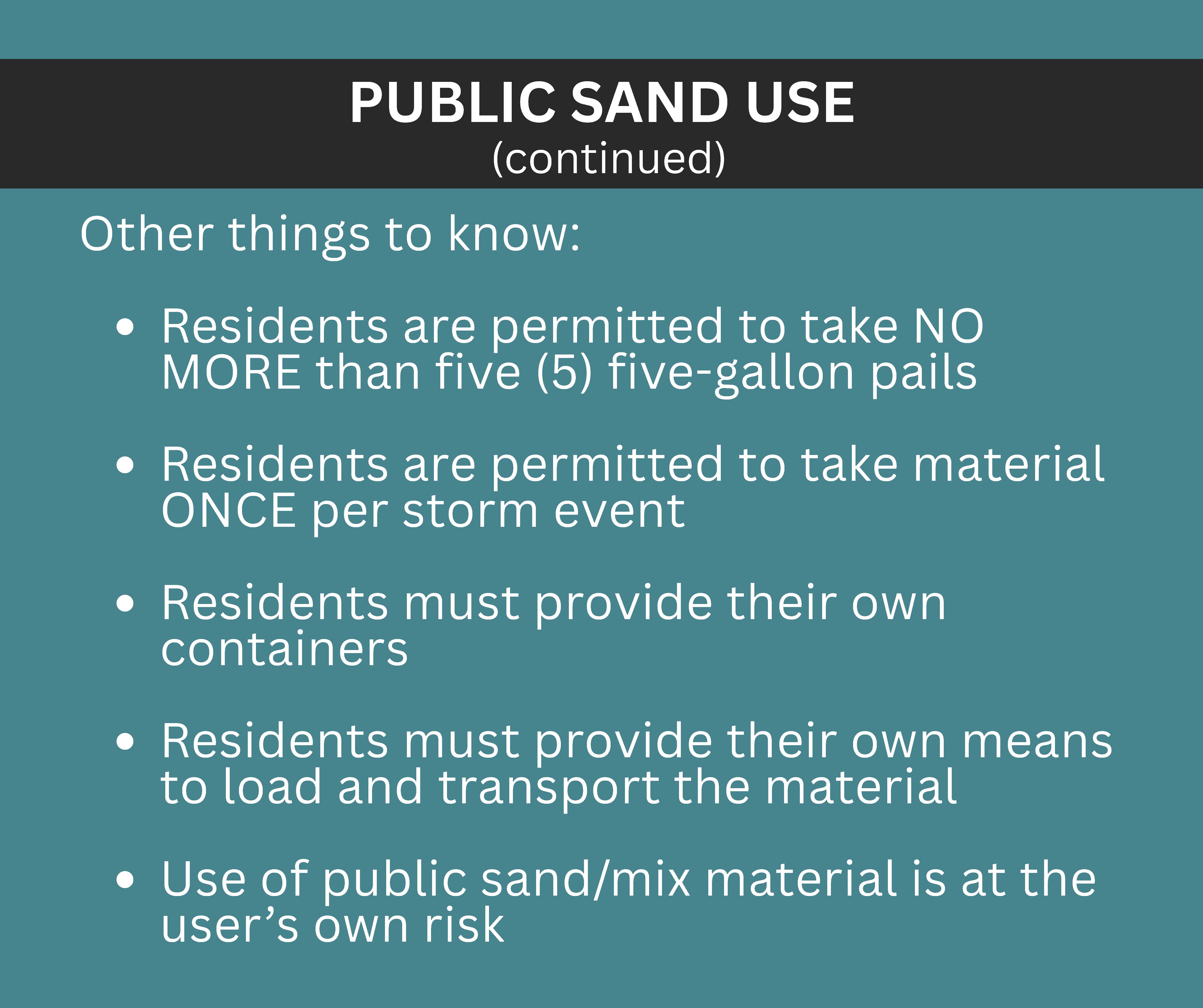 PUBLIC SAND USE (continued) Other things to know: Residents are permitted to take NO MORE than five (5) five-gallon pails Residents are permitted to take material ONCE per storm event Residents must provide their own containers Residents must provide their own means to load and transport the material Use of public sand/mix material is at the user’s own risk